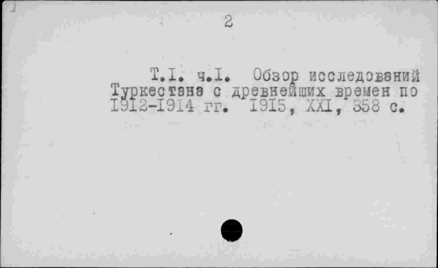﻿J
2
T.І. ч.І. Обзор исследований Туркестана с древнейших времен по ІУІ2-І9І4 гг. 1915, XXI, 358 с.